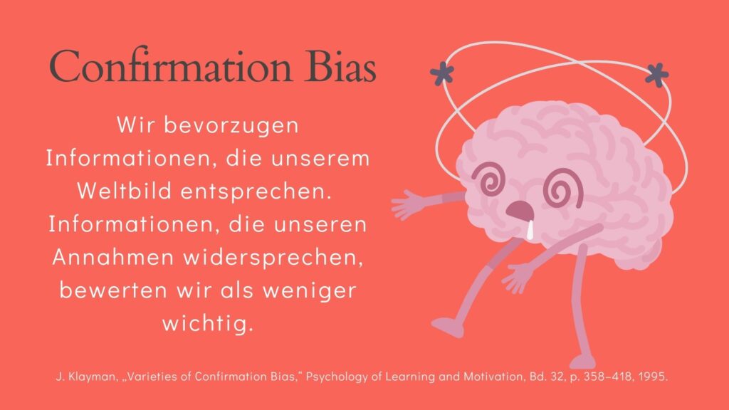 Confirmation Bias oder Bestätigungsfehler: Wir bevorzugen Informationen, die unserem Weltbild entsprechen. Informationen, die unseren Annahmen widersprechen, bewerten wir als weniger wichtig.